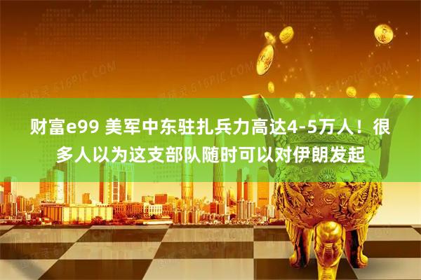 财富e99 美军中东驻扎兵力高达4-5万人！很多人以为这支部队随时可以对伊朗发起
