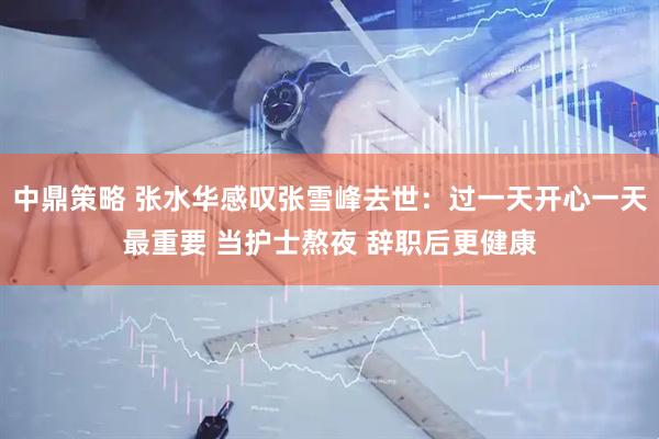 中鼎策略 张水华感叹张雪峰去世：过一天开心一天最重要 当护士熬夜 辞职后更健康