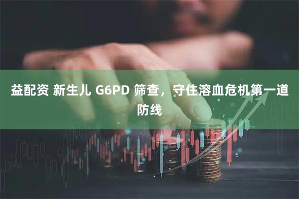 益配资 新生儿 G6PD 筛查，守住溶血危机第一道防线