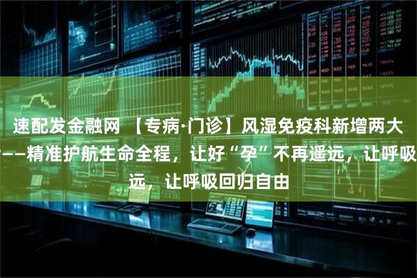 速配发金融网 【专病·门诊】风湿免疫科新增两大专病门诊——精准护航生命全程，让好“孕”不再遥远，让呼吸回归自由