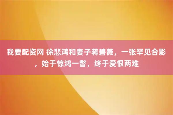 我要配资网 徐悲鸿和妻子蒋碧薇，一张罕见合影，始于惊鸿一瞥，终于爱恨两难