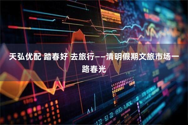 天弘优配 踏春好 去旅行——清明假期文旅市场一路春光
