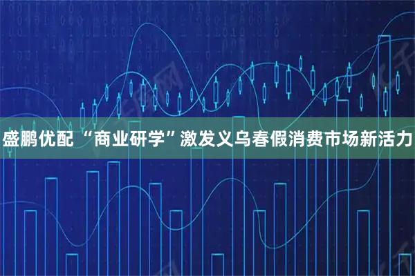 盛鹏优配 “商业研学”激发义乌春假消费市场新活力