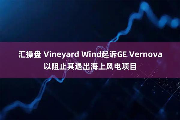 汇操盘 Vineyard Wind起诉GE Vernova以阻止其退出海上风电项目